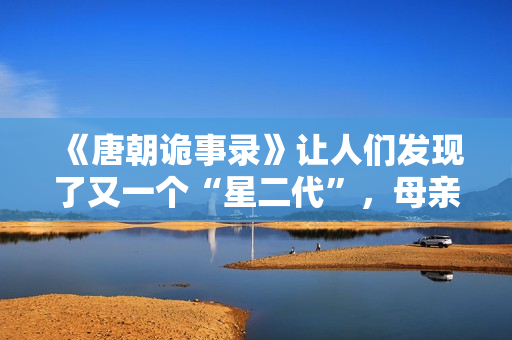 《唐朝诡事录》让人们发现了又一个“星二代”，母亲曾是刘晓庆版《武则天》中的上官婉儿