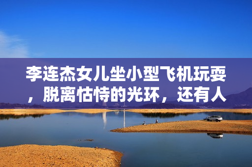 李连杰女儿坐小型飞机玩耍，脱离怙恃的光环，还有人情愿存眷她？
