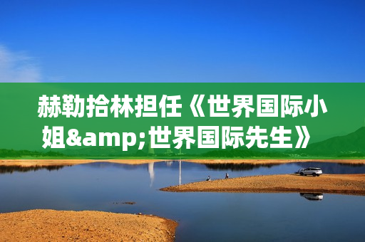 赫勒拾林担任《世界国际小姐&世界国际先生》 中国区首席执行官广受关注(赫勒斯滂)