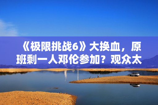《极限挑战6》大换血，原班剩一人邓伦参加？观众太绝望直接罢看