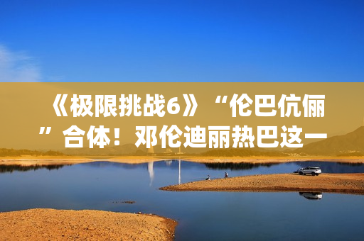 《极限挑战6》“伦巴伉俪”合体！邓伦迪丽热巴这一行为cp满满