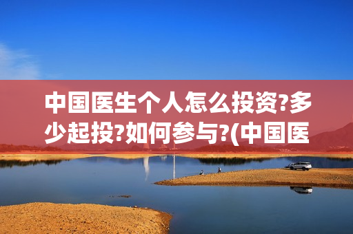 中国医生个人怎么投资?多少起投?如何参与?(中国医生个人简介) 中国医生个人怎么投资?多少起投?如何参与?(中国医生个人简介)