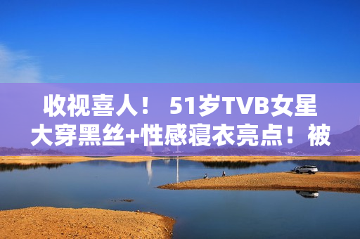 收视喜人！ 51岁TVB女星大穿黑丝+性感寝衣亮点！被赞女人味实足！