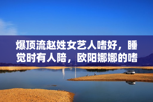 爆顶流赵姓女艺人嗜好，睡觉时有人陪，欧阳娜娜的嗜好让汉子恋慕