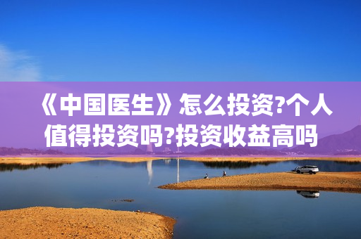 《中国医生》怎么投资?个人值得投资吗?投资收益高吗?(《中国医生》完整版)