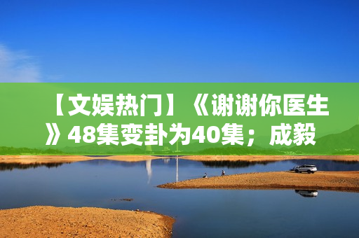 【文娱热门】《谢谢你医生》48集变卦为40集;成毅、曾舜晞《莲花楼》杀青 【文娱热门】《谢谢你医生》48集变卦为40集;成毅、曾舜晞《莲花楼》杀青