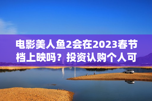 电影美人鱼2会在2023春节档上映吗？投资认购个人可以参与吗？(美人鱼2 主演)