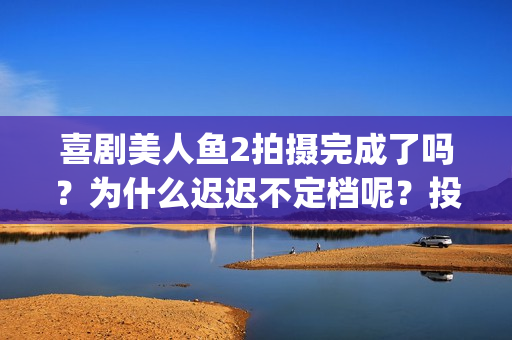 喜剧美人鱼2拍摄完成了吗？为什么迟迟不定档呢？投资可以参与吗？(美人鱼2编剧)