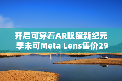 开启可穿着AR眼镜新纪元 李未可Meta Lens售价2999元起