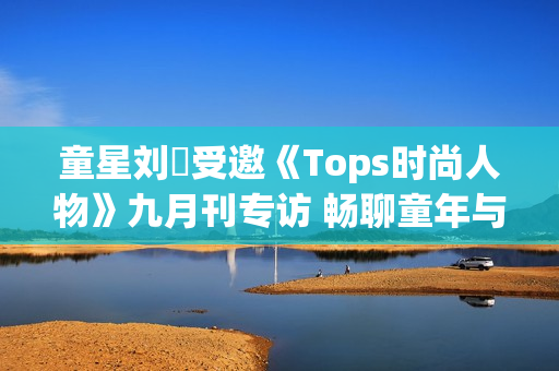 童星刘赟受邀《Tops时尚人物》九月刊专访 畅聊童年与爱