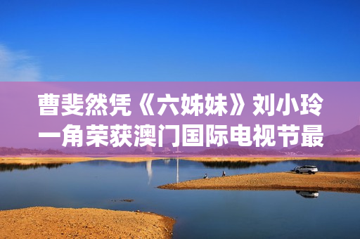 曹斐然凭《六姊妹》刘小玲一角荣获澳门国际电视节最佳女配角 (曹斐然演过哪些电视剧)