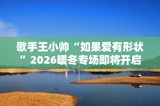 歌手王小帅“如果爱有形状”2026暖冬专场即将开启 歌单升级令人期待