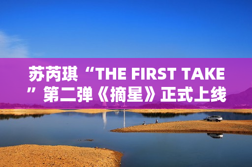 苏芮琪“THE FIRST TAKE”第二弹《摘星》正式上线,篮球出色体育赛事，高清在线收费看！