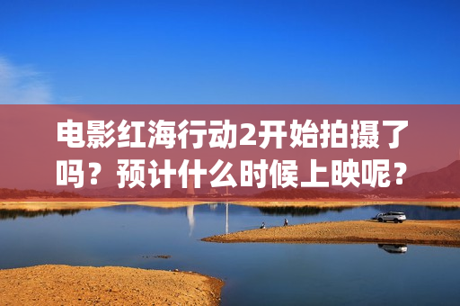 电影红海行动2开始拍摄了吗？预计什么时候上映呢？投资可以参与了吗(电影红海行动2图片)
