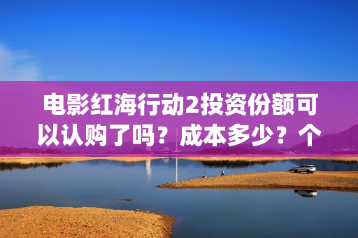 电影红海行动2投资份额可以认购了吗？成本多少？个人多少起投？(电影红海行动2018百度网盘)