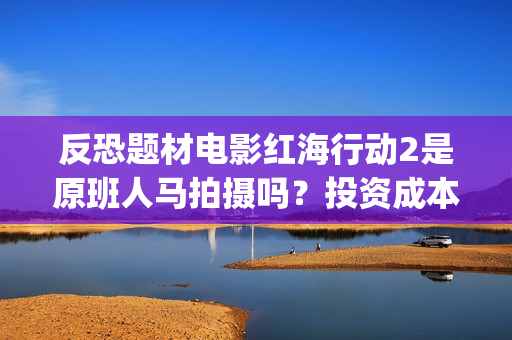 反恐题材电影红海行动2是原班人马拍摄吗？投资成本多少？有门槛吗？(反恐电影2020)