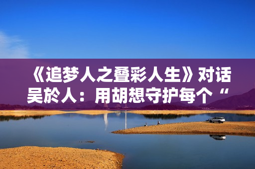 《追梦人之叠彩人生》对话吴於人：用胡想守护每个“科学家梦”