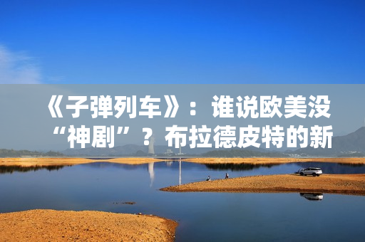 《子弹列车》：谁说欧美没“神剧”？布拉德皮特的新片第一个不服