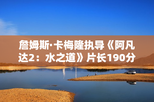 詹姆斯·卡梅隆执导《阿凡达2：水之道》片长190分钟 比前作长近半小时