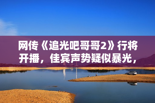 网传《追光吧哥哥2》行将开播，佳宾声势疑似暴光，你最等待谁呢