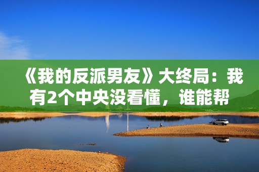 《我的反派男友》大终局：我有2个中央没看懂，谁能帮助解答？