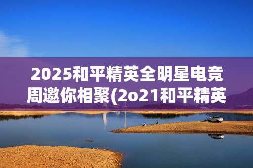 2025和平精英全明星电竞周邀你相聚(2o21和平精英)