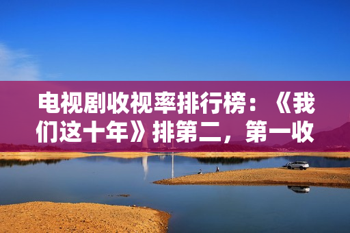 电视剧收视率排行榜：《我们这十年》排第二，第一收视高达2.095%