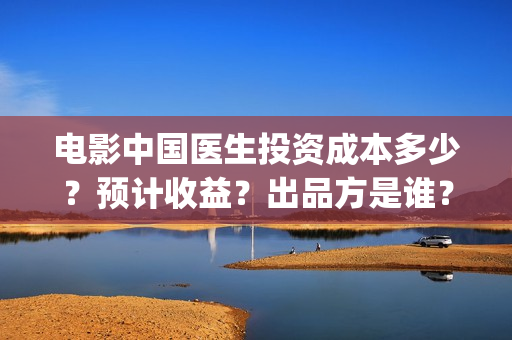 电影中国医生投资成本多少？预计收益？出品方是谁？(电影中国医生撤档原因)