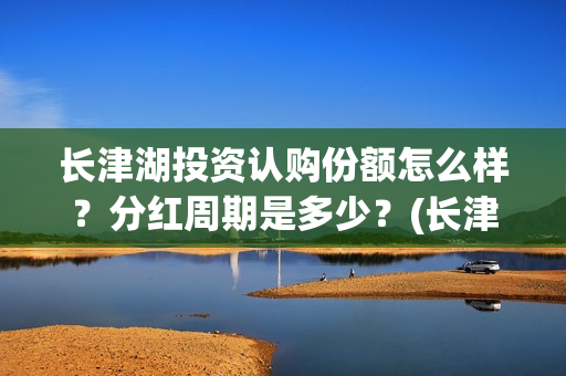 长津湖投资认购份额怎么样？分红周期是多少？(长津湖投资认购股票)