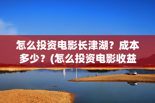 怎么投资电影长津湖？成本多少？(怎么投资电影收益)