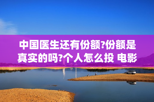 中国医生还有份额?份额是真实的吗?个人怎么投 电影(中国医生能)