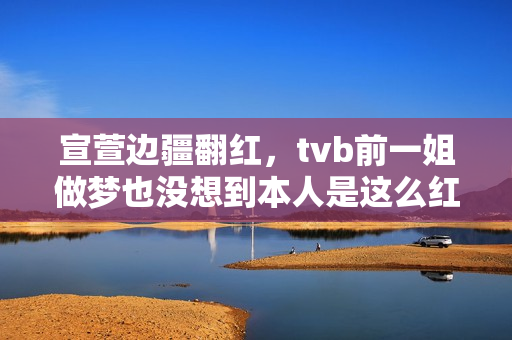 宣萱边疆翻红，tvb前一姐做梦也没想到本人是这么红的！有点可笑
