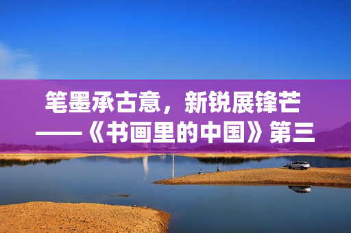 笔墨承古意，新锐展锋芒 ——《书画里的中国》第三季直播直击首届中国画博士生作品展(笔墨诗书)