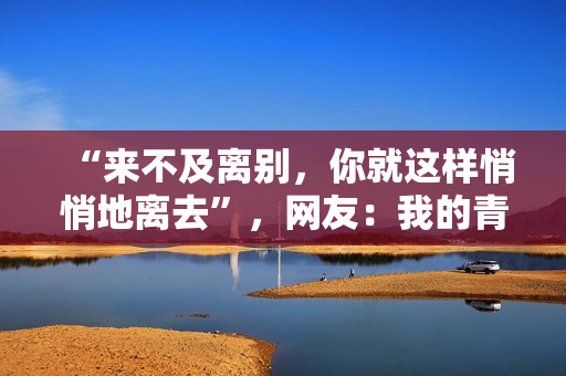 “来不及离别,你就这样悄悄地离去”,网友:我的青春没有了 “来不及离别,你就这样悄悄地离去”,网友:我的青春没有了