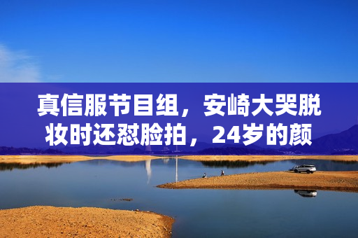 真信服节目组，安崎大哭脱妆时还怼脸拍，24岁的颜值使人不测了