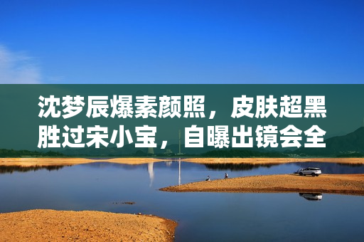 沈梦辰爆素颜照，皮肤超黑胜过宋小宝，自曝出镜会全身擦粉