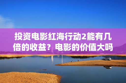 投资电影红海行动2能有几倍的收益？电影的价值大吗？(红海 电影)
