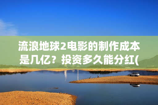 流浪地球2电影的制作成本是几亿？投资多久能分红(流浪地球2电影免费观看完整版)