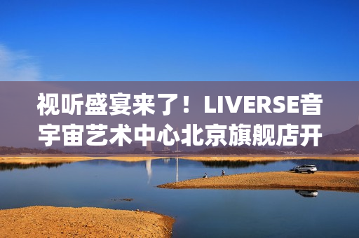 视听盛宴来了！LIVERSE音宇宙艺术中心北京旗舰店开业首演完美呈献(视听盛宴是用来形容什么的)