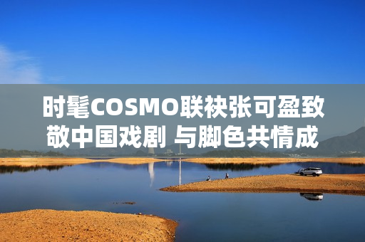时髦COSMO联袂张可盈致敬中国戏剧 与脚色共情成青年戏剧人代表