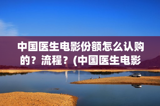 中国医生电影份额怎么认购的？流程？(中国医生电影大致内容)