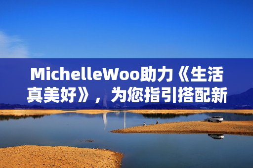 MichelleWoo助力《生活真美好》，为您指引搭配新方向