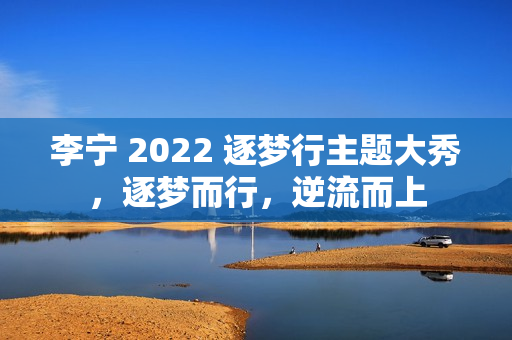 李宁 2022 逐梦行主题大秀，逐梦而行，逆流而上