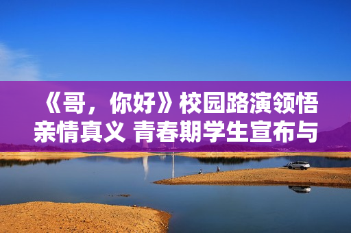 《哥，你好》校园路演领悟亲情真义 青春期学生宣布与父母和解