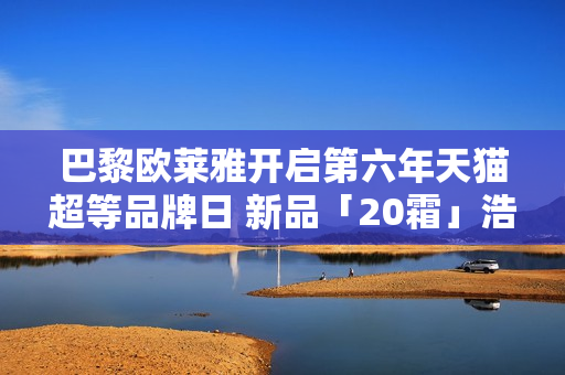 巴黎欧莱雅开启第六年天猫超等品牌日 新品「20霜」浩大首发
