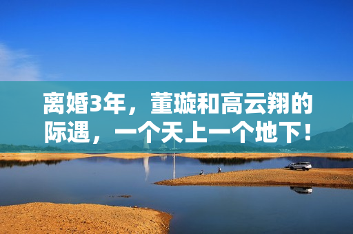 离婚3年,董璇和高云翔的际遇,一个天上一个地下! 离婚3年,董璇和高云翔的际遇,一个天上一个地下!