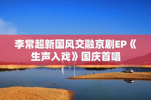 李常超新国风交融京剧EP《生声入戏》国庆首唱 李常超新国风交融京剧EP《生声入戏》国庆首唱