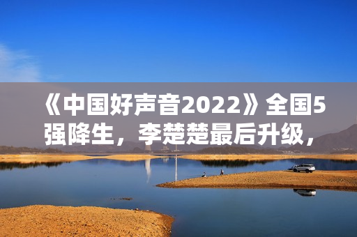 《中国好声音2022》全国5强降生，李楚楚最后升级，周菲戈被淘汰