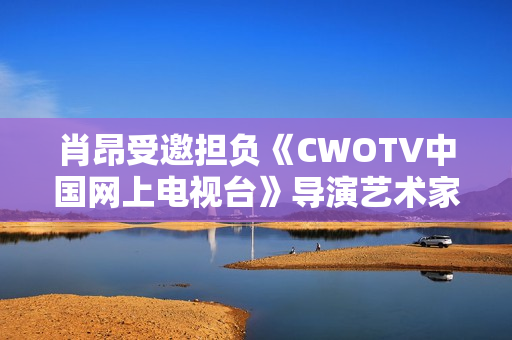 肖昂受邀担负《CWOTV中国网上电视台》导演艺术家协会副会长