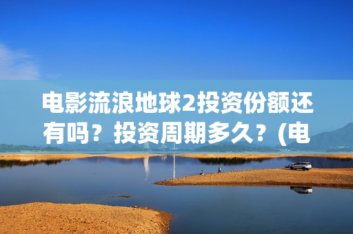 电影流浪地球2投资份额还有吗？投资周期多久？(电影流浪地球2演员表)